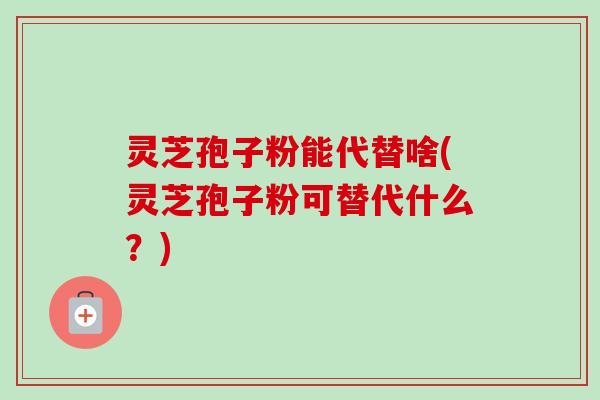 灵芝孢子粉能代替啥(灵芝孢子粉可替代什么？)-第1张图片-卓越灵芝孢子粉