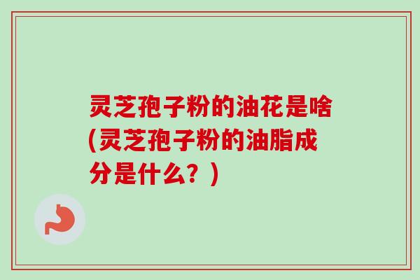 灵芝孢子粉的油花是啥(灵芝孢子粉的油脂成分是什么？)-第1张图片-卓越灵芝孢子粉