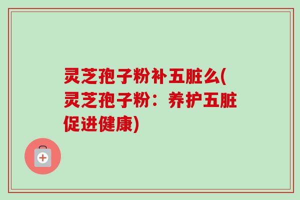 灵芝孢子粉补五脏么(灵芝孢子粉：养护五脏促进健康)-第1张图片-卓越灵芝孢子粉