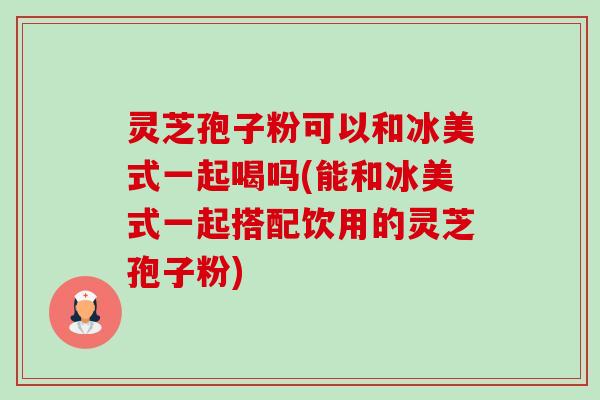 灵芝孢子粉可以和冰美式一起喝吗(能和冰美式一起搭配饮用的灵芝孢子粉)-第1张图片-卓越灵芝孢子粉 灵芝孢子粉可以和冰美式一起喝吗(能和冰美式一起搭配饮用的灵芝孢子粉)-第1张图片-卓越灵芝孢子粉