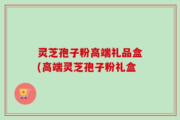 灵芝孢子粉高端礼品盒(高端灵芝孢子粉礼盒-第1张图片-卓越灵芝孢子粉