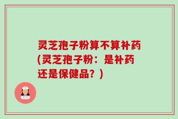 灵芝孢子粉算不算补药(灵芝孢子粉：是补药还是保健品？)-第1张图片-卓越灵芝孢子粉