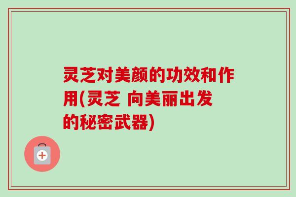 灵芝对美颜的功效和作用(灵芝 向美丽出发的秘密武器)-第1张图片-卓越灵芝孢子粉
