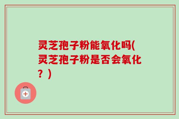 灵芝孢子粉能氧化吗(灵芝孢子粉是否会氧化？)-第1张图片-卓越灵芝孢子粉