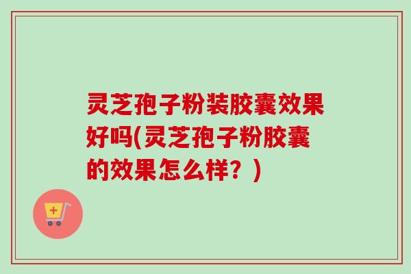 灵芝孢子粉装胶囊效果好吗(灵芝孢子粉胶囊的效果怎么样?)-第1张图片-卓越灵芝孢子粉 灵芝孢子粉装胶囊效果好吗(灵芝孢子粉胶囊的效果怎么样?)-第1张图片-卓越灵芝孢子粉