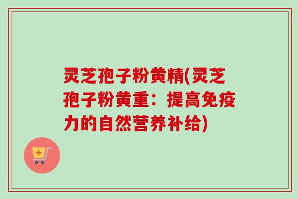 灵芝孢子粉黄精(灵芝孢子粉黄重：提高免疫力的自然营养补给)-第1张图片-卓越灵芝孢子粉