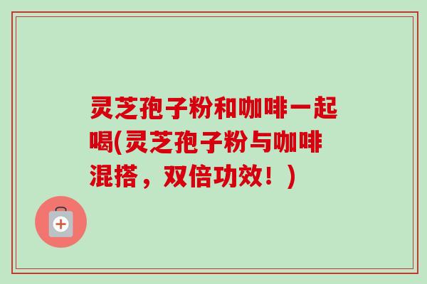 灵芝孢子粉和咖啡一起喝(灵芝孢子粉与咖啡混搭,双倍功效!)-第1张图片-卓越灵芝孢子粉 灵芝孢子粉和咖啡一起喝(灵芝孢子粉与咖啡混搭,双倍功效!)-第1张图片-卓越灵芝孢子粉