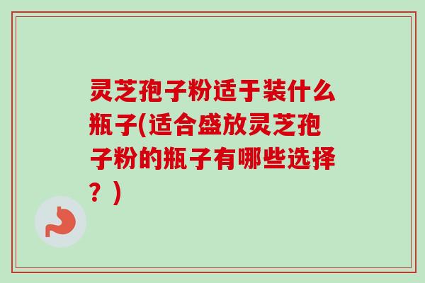 灵芝孢子粉适于装什么瓶子(适合盛放灵芝孢子粉的瓶子有哪些选择?)-第1张图片-卓越灵芝孢子粉 灵芝孢子粉适于装什么瓶子(适合盛放灵芝孢子粉的瓶子有哪些选择?)-第1张图片-卓越灵芝孢子粉