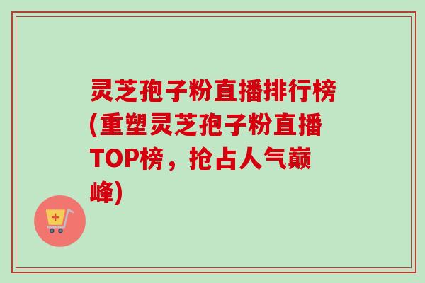 灵芝孢子粉直播排行榜(重塑灵芝孢子粉直播TOP榜，抢占人气巅峰)-第1张图片-卓越灵芝孢子粉