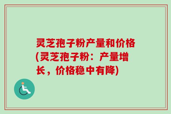 灵芝孢子粉产量和价格(灵芝孢子粉：产量增长，价格稳中有降)-第1张图片-卓越灵芝孢子粉