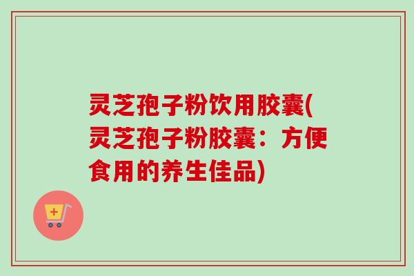灵芝孢子粉饮用胶囊(灵芝孢子粉胶囊：方便食用的养生佳品)-第1张图片-卓越灵芝孢子粉
