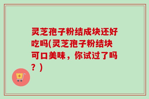 灵芝孢子粉结成块还好吃吗(灵芝孢子粉结块可口美味,你试过了吗?)-第1张图片-卓越灵芝孢子粉 灵芝孢子粉结成块还好吃吗(灵芝孢子粉结块可口美味,你试过了吗?)-第1张图片-卓越灵芝孢子粉