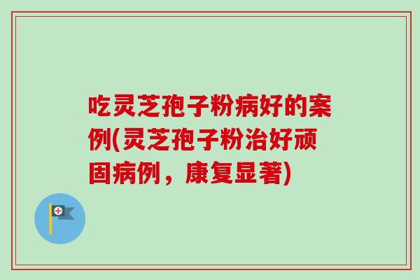 吃灵芝孢子粉病好的案例(灵芝孢子粉治好顽固病例，康复显著)-第1张图片-卓越灵芝孢子粉
