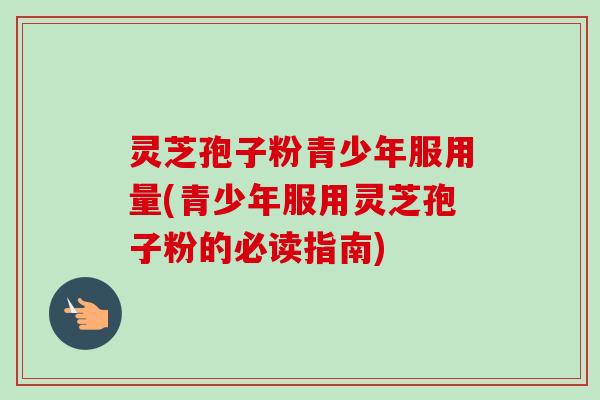 灵芝孢子粉青少年服用量(青少年服用灵芝孢子粉的必读指南)-第1张图片-卓越灵芝孢子粉