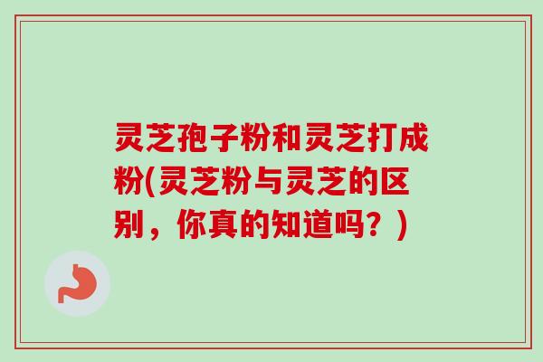 灵芝孢子粉和灵芝打成粉(灵芝粉与灵芝的区别,你真的知道吗?)-第1张图片-卓越灵芝孢子粉 灵芝孢子粉和灵芝打成粉(灵芝粉与灵芝的区别,你真的知道吗?)-第1张图片-卓越灵芝孢子粉
