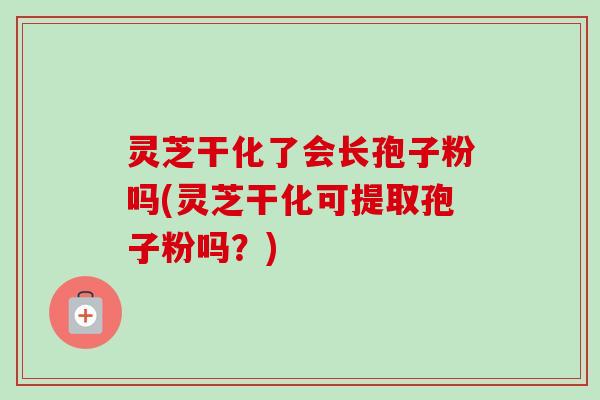 灵芝干化了会长孢子粉吗(灵芝干化可提取孢子粉吗?)-第1张图片-卓越灵芝孢子粉 灵芝干化了会长孢子粉吗(灵芝干化可提取孢子粉吗?)-第1张图片-卓越灵芝孢子粉