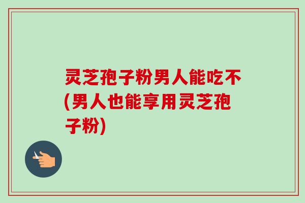 灵芝孢子粉男人能吃不(男人也能享用灵芝孢子粉)-第1张图片-卓越灵芝孢子粉 灵芝孢子粉男人能吃不(男人也能享用灵芝孢子粉)-第1张图片-卓越灵芝孢子粉