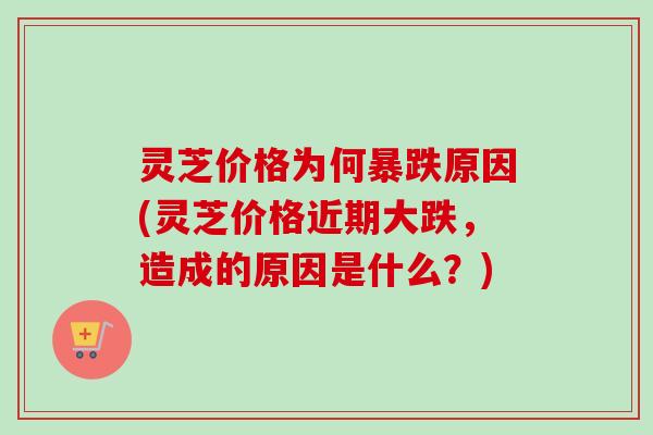 灵芝价格为何暴跌原因(灵芝价格近期大跌，造成的原因是什么？)-第1张图片-卓越灵芝孢子粉
