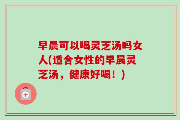 早晨可以喝灵芝汤吗女人(适合女性的早晨灵芝汤，健康好喝！)-第1张图片-卓越灵芝孢子粉