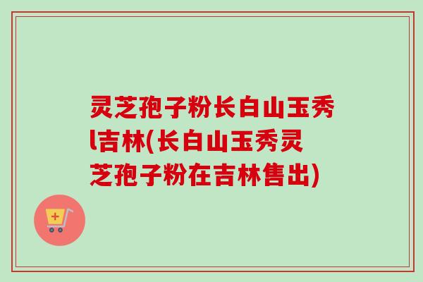 灵芝孢子粉长白山玉秀l吉林(长白山玉秀灵芝孢子粉在吉林售出)-第1张图片-卓越灵芝孢子粉