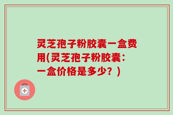 灵芝孢子粉胶囊一盒费用(灵芝孢子粉胶囊：一盒价格是多少？)-第1张图片-卓越灵芝孢子粉
