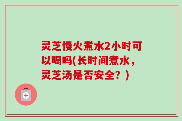 灵芝慢火煮水2小时可以喝吗(长时间煮水，灵芝汤是否安全？)-第1张图片-卓越灵芝孢子粉