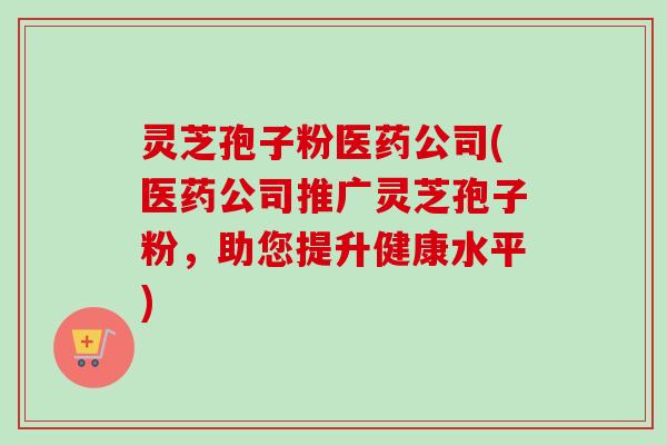 灵芝孢子粉医药公司(医药公司推广灵芝孢子粉,助您提升健康水平)-第1张图片-卓越灵芝孢子粉 灵芝孢子粉医药公司(医药公司推广灵芝孢子粉,助您提升健康水平)-第1张图片-卓越灵芝孢子粉