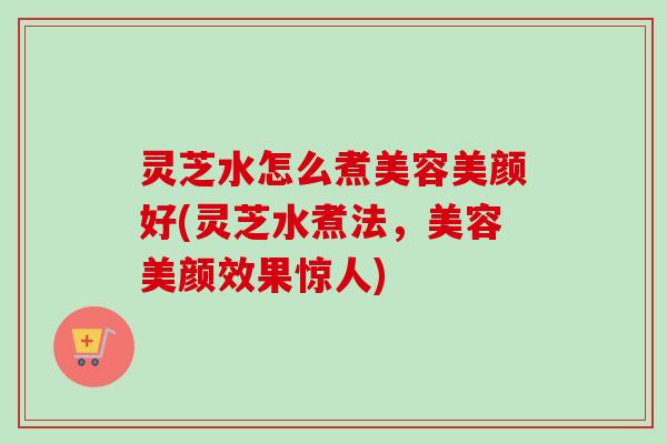 灵芝水怎么煮美容美颜好(灵芝水煮法,美容美颜效果惊人)-第1张图片-卓越灵芝孢子粉 灵芝水怎么煮美容美颜好(灵芝水煮法,美容美颜效果惊人)-第1张图片-卓越灵芝孢子粉