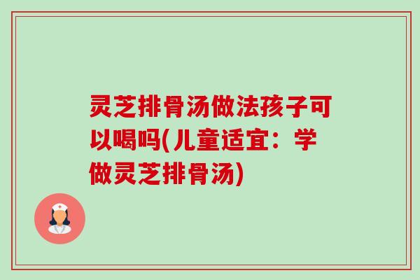 灵芝排骨汤做法孩子可以喝吗(儿童适宜：学做灵芝排骨汤)-第1张图片-卓越灵芝孢子粉