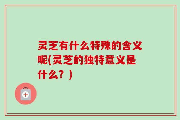 灵芝有什么特殊的含义呢(灵芝的独特意义是什么？)-第1张图片-卓越灵芝孢子粉