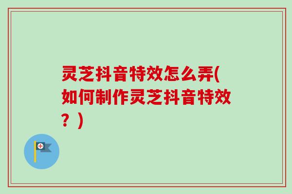 灵芝抖音特效怎么弄(如何制作灵芝抖音特效？)-第1张图片-卓越灵芝孢子粉