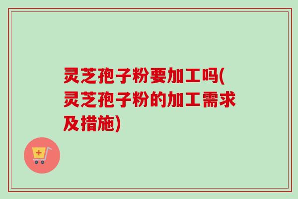 灵芝孢子粉要加工吗(灵芝孢子粉的加工需求及措施)-第1张图片-卓越灵芝孢子粉