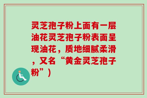 灵芝孢子粉上面有一层油花灵芝孢子粉表面呈现油花,质地细腻柔滑,又名“黄金灵芝孢子粉”)-第1张图片-卓越灵芝孢子粉 灵芝孢子粉上面有一层油花灵芝孢子粉表面呈现油花,质地细腻柔滑,又名“黄金灵芝孢子粉”)-第1张图片-卓越灵芝孢子粉