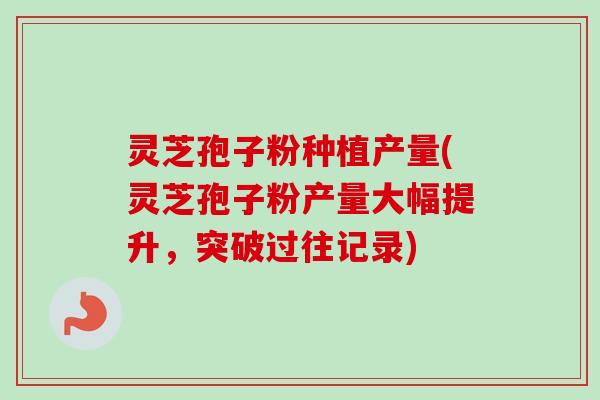 灵芝孢子粉种植产量(灵芝孢子粉产量大幅提升,突破过往记录)-第1张图片-卓越灵芝孢子粉 灵芝孢子粉种植产量(灵芝孢子粉产量大幅提升,突破过往记录)-第1张图片-卓越灵芝孢子粉