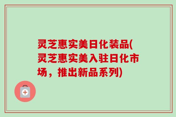 灵芝惠实美日化装品(灵芝惠实美入驻日化市场,推出新品系列)-第1张图片-卓越灵芝孢子粉 灵芝惠实美日化装品(灵芝惠实美入驻日化市场,推出新品系列)-第1张图片-卓越灵芝孢子粉