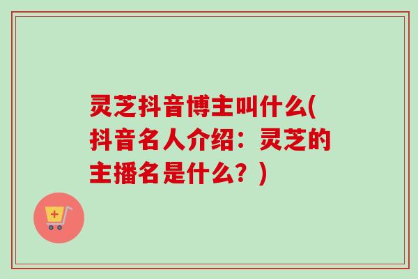 灵芝抖音博主叫什么(抖音名人介绍:灵芝的主播名是什么?)-第1张图片-卓越灵芝孢子粉 灵芝抖音博主叫什么(抖音名人介绍:灵芝的主播名是什么?)-第1张图片-卓越灵芝孢子粉