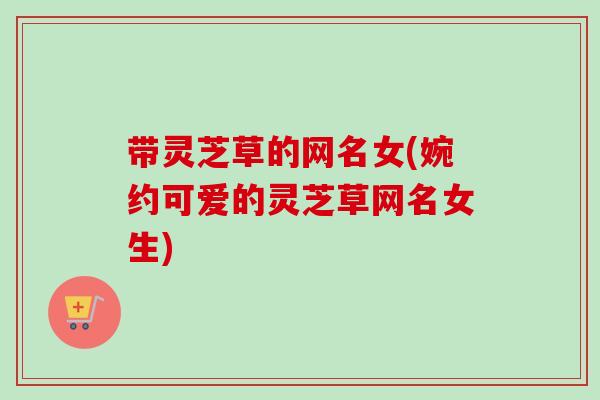 带灵芝草的网名女(婉约可爱的灵芝草网名女生)-第1张图片-卓越灵芝孢子粉