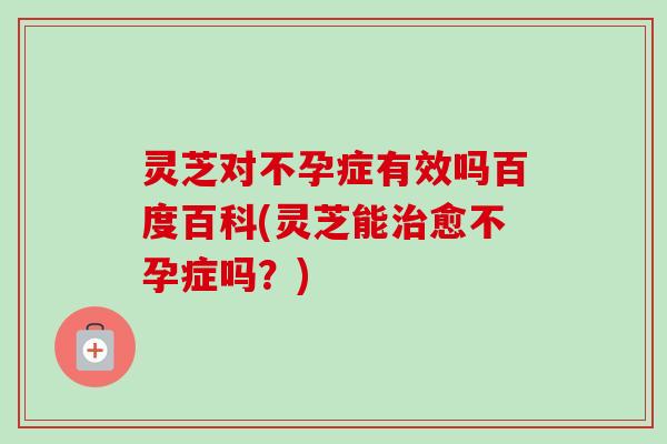 灵芝对不孕症有效吗百度百科(灵芝能治愈不孕症吗?)-第1张图片-卓越灵芝孢子粉 灵芝对不孕症有效吗百度百科(灵芝能治愈不孕症吗?)-第1张图片-卓越灵芝孢子粉
