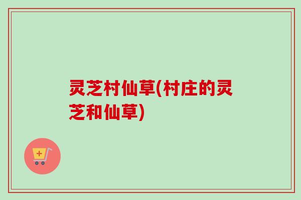 灵芝村仙草(村庄的灵芝和仙草)-第1张图片-卓越灵芝孢子粉 灵芝村仙草(村庄的灵芝和仙草)-第1张图片-卓越灵芝孢子粉