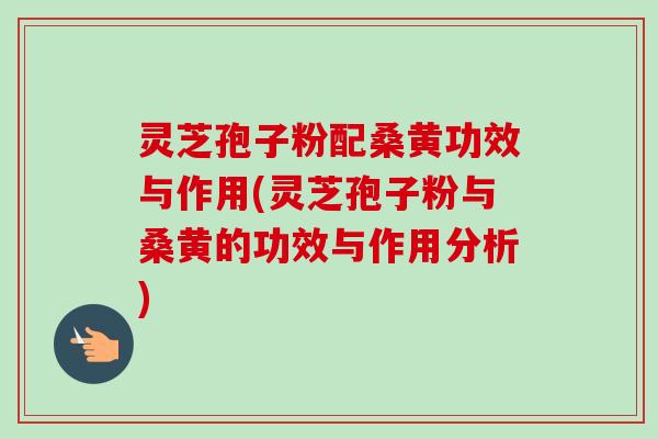灵芝孢子粉配桑黄功效与作用(灵芝孢子粉与桑黄的功效与作用分析)-第1张图片-卓越灵芝孢子粉 灵芝孢子粉配桑黄功效与作用(灵芝孢子粉与桑黄的功效与作用分析)-第1张图片-卓越灵芝孢子粉