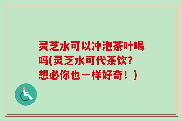 灵芝水可以冲泡茶叶喝吗(灵芝水可代茶饮？想必你也一样好奇！)-第1张图片-卓越灵芝孢子粉
