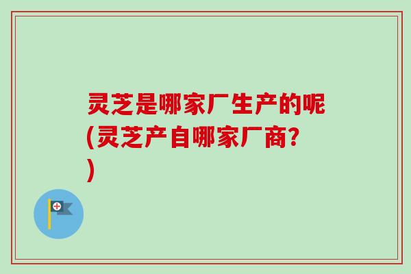灵芝是哪家厂生产的呢(灵芝产自哪家厂商?)-第1张图片-卓越灵芝孢子粉 灵芝是哪家厂生产的呢(灵芝产自哪家厂商?)-第1张图片-卓越灵芝孢子粉