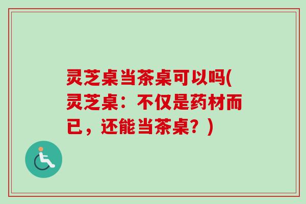 灵芝桌当茶桌可以吗(灵芝桌：不仅是药材而已，还能当茶桌？)-第1张图片-卓越灵芝孢子粉