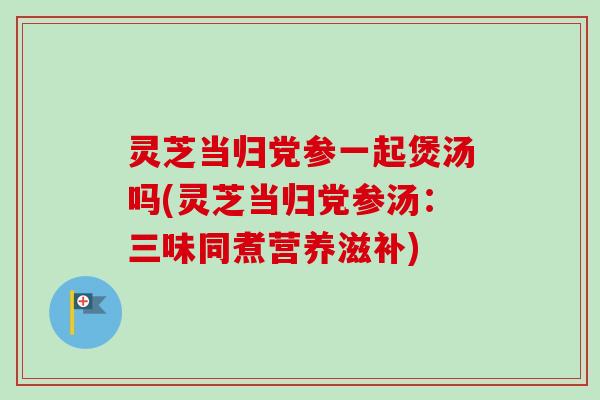 灵芝当归党参一起煲汤吗(灵芝当归党参汤:三味同煮营养滋补)-第1张图片-卓越灵芝孢子粉 灵芝当归党参一起煲汤吗(灵芝当归党参汤:三味同煮营养滋补)-第1张图片-卓越灵芝孢子粉