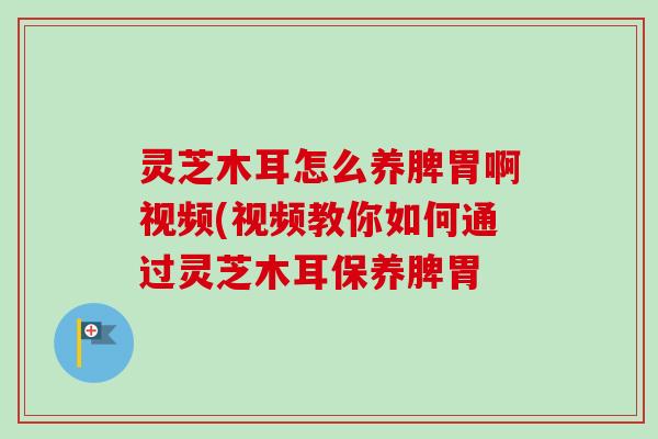 灵芝木耳怎么养脾胃啊视频(视频教你如何通过灵芝木耳保养脾胃-第1张图片-卓越灵芝孢子粉 灵芝木耳怎么养脾胃啊视频(视频教你如何通过灵芝木耳保养脾胃-第1张图片-卓越灵芝孢子粉