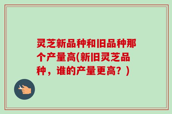 灵芝新品种和旧品种那个产量高(新旧灵芝品种,谁的产量更高?)-第1张图片-卓越灵芝孢子粉 灵芝新品种和旧品种那个产量高(新旧灵芝品种,谁的产量更高?)-第1张图片-卓越灵芝孢子粉