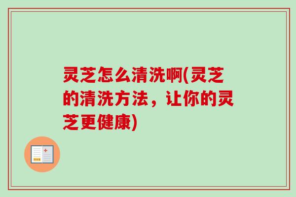 灵芝怎么清洗啊(灵芝的清洗方法，让你的灵芝更健康)-第1张图片-卓越灵芝孢子粉