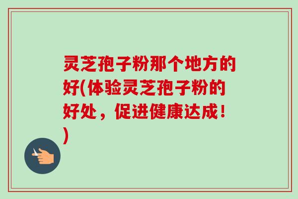 灵芝孢子粉那个地方的好(体验灵芝孢子粉的好处，促进健康达成！)-第1张图片-卓越灵芝孢子粉