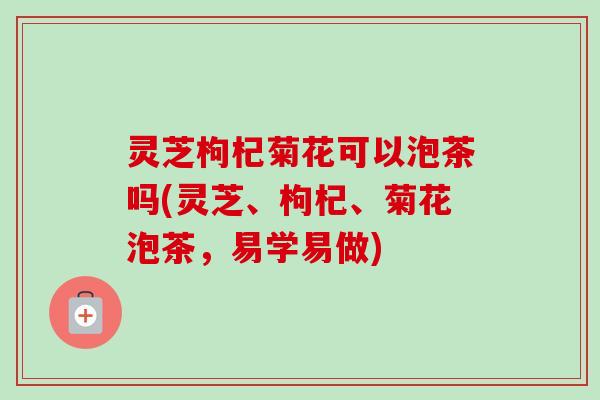 灵芝枸杞菊花可以泡茶吗(灵芝、枸杞、菊花泡茶,易学易做)-第1张图片-卓越灵芝孢子粉 灵芝枸杞菊花可以泡茶吗(灵芝、枸杞、菊花泡茶,易学易做)-第1张图片-卓越灵芝孢子粉