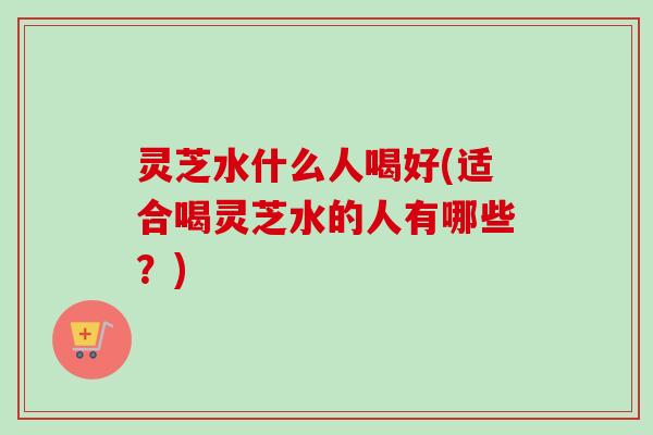 灵芝水什么人喝好(适合喝灵芝水的人有哪些？)-第1张图片-卓越灵芝孢子粉